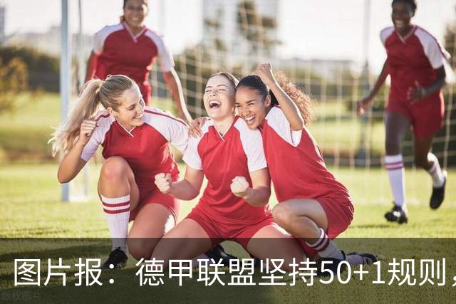 图片报：德甲联盟坚持50+1规则，希望达成共识以避免诉讼